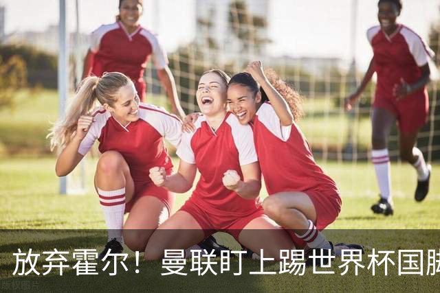放弃霍尔！曼联盯上踢世界杯国脚，身价2500万，19岁小将迎来大考